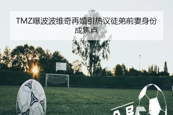 TMZ曝波波维奇再婚引热议徒弟前妻身份成焦点
